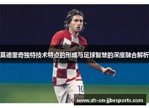 莫德里奇独特技术特点的形成与足球智慧的深度融合解析