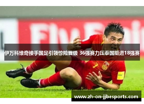 伊万科维奇接手国足引领惊险晋级 36强赛力压泰国挺进18强赛
