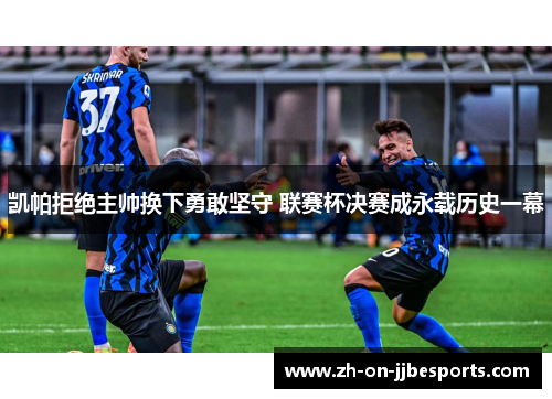 凯帕拒绝主帅换下勇敢坚守 联赛杯决赛成永载历史一幕