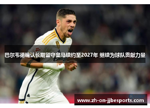 巴尔韦德确认长期留守皇马续约至2027年 继续为球队贡献力量